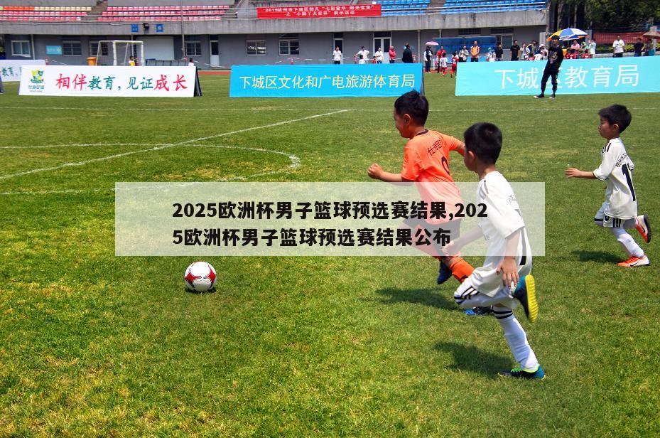 2025欧洲杯男子篮球预选赛结果,2025欧洲杯男子篮球预选赛结果公布